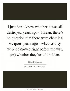 I just don’t know whether it was all destroyed years ago - I mean, there’s no question that there were chemical weapons years ago - whether they were destroyed right before the war, (or) whether they’re still hidden Picture Quote #1