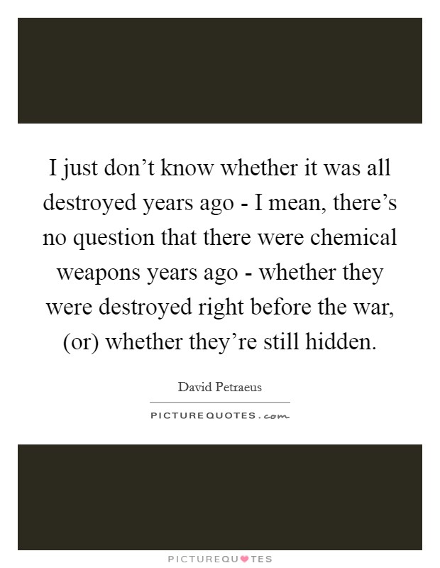 I just don't know whether it was all destroyed years ago - I mean, there's no question that there were chemical weapons years ago - whether they were destroyed right before the war, (or) whether they're still hidden. Picture Quote #1
