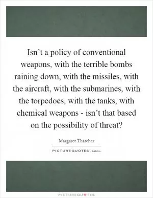 Isn’t a policy of conventional weapons, with the terrible bombs raining down, with the missiles, with the aircraft, with the submarines, with the torpedoes, with the tanks, with chemical weapons - isn’t that based on the possibility of threat? Picture Quote #1