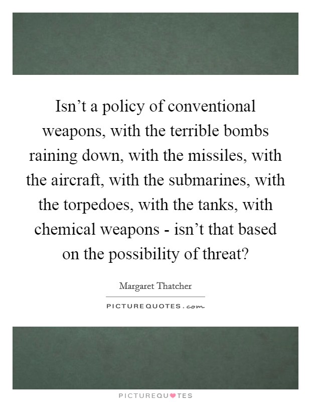 Isn't a policy of conventional weapons, with the terrible bombs raining down, with the missiles, with the aircraft, with the submarines, with the torpedoes, with the tanks, with chemical weapons - isn't that based on the possibility of threat? Picture Quote #1
