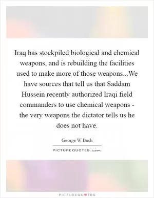 Iraq has stockpiled biological and chemical weapons, and is rebuilding the facilities used to make more of those weapons...We have sources that tell us that Saddam Hussein recently authorized Iraqi field commanders to use chemical weapons - the very weapons the dictator tells us he does not have Picture Quote #1