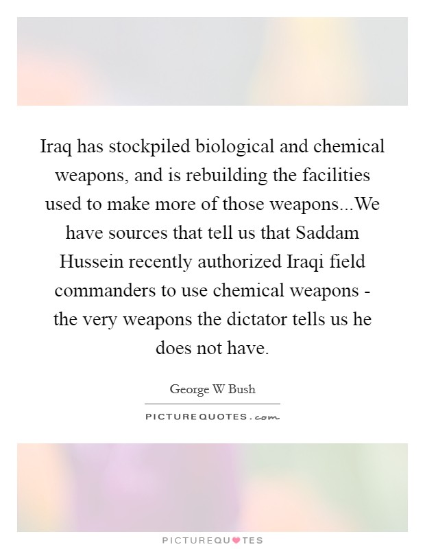 Iraq has stockpiled biological and chemical weapons, and is rebuilding the facilities used to make more of those weapons...We have sources that tell us that Saddam Hussein recently authorized Iraqi field commanders to use chemical weapons - the very weapons the dictator tells us he does not have. Picture Quote #1