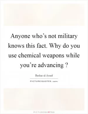 Anyone who’s not military knows this fact. Why do you use chemical weapons while you’re advancing ? Picture Quote #1