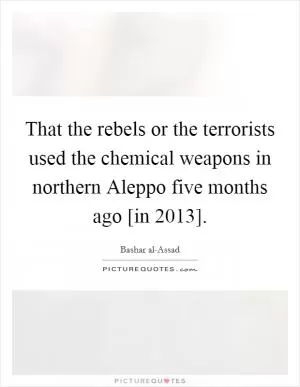 That the rebels or the terrorists used the chemical weapons in northern Aleppo five months ago [in 2013] Picture Quote #1