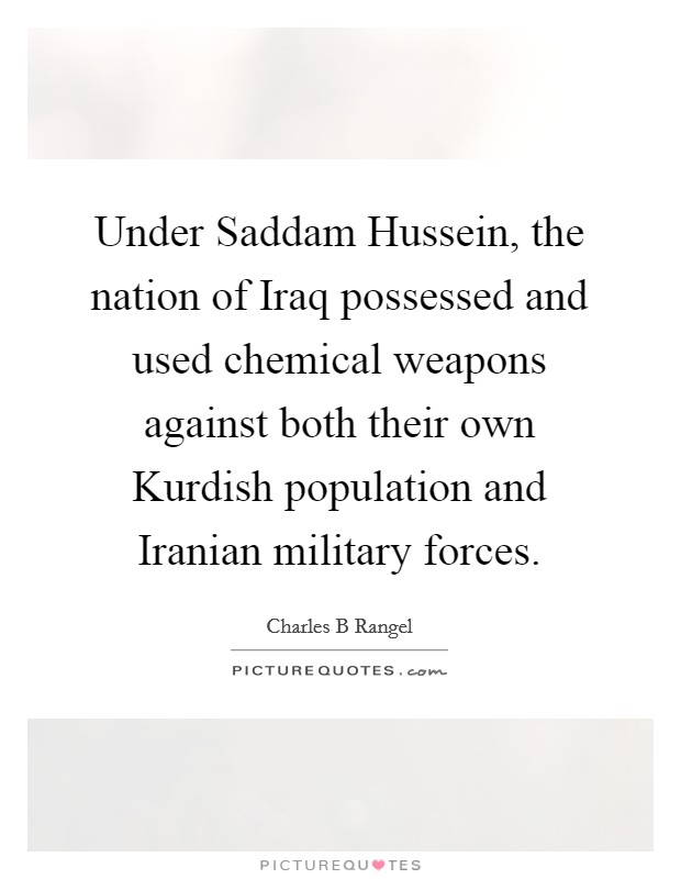 Under Saddam Hussein, the nation of Iraq possessed and used chemical weapons against both their own Kurdish population and Iranian military forces. Picture Quote #1