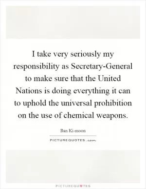 I take very seriously my responsibility as Secretary-General to make sure that the United Nations is doing everything it can to uphold the universal prohibition on the use of chemical weapons Picture Quote #1