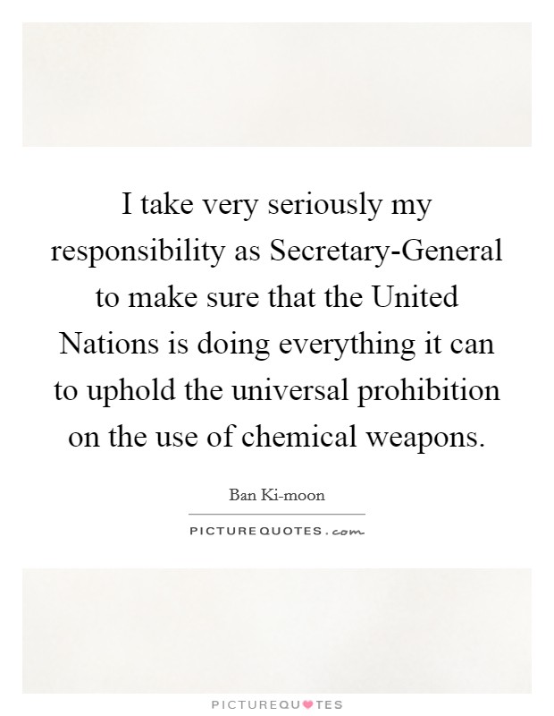I take very seriously my responsibility as Secretary-General to make sure that the United Nations is doing everything it can to uphold the universal prohibition on the use of chemical weapons. Picture Quote #1