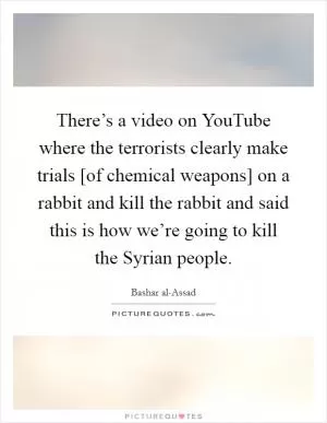 There’s a video on YouTube where the terrorists clearly make trials [of chemical weapons] on a rabbit and kill the rabbit and said this is how we’re going to kill the Syrian people Picture Quote #1