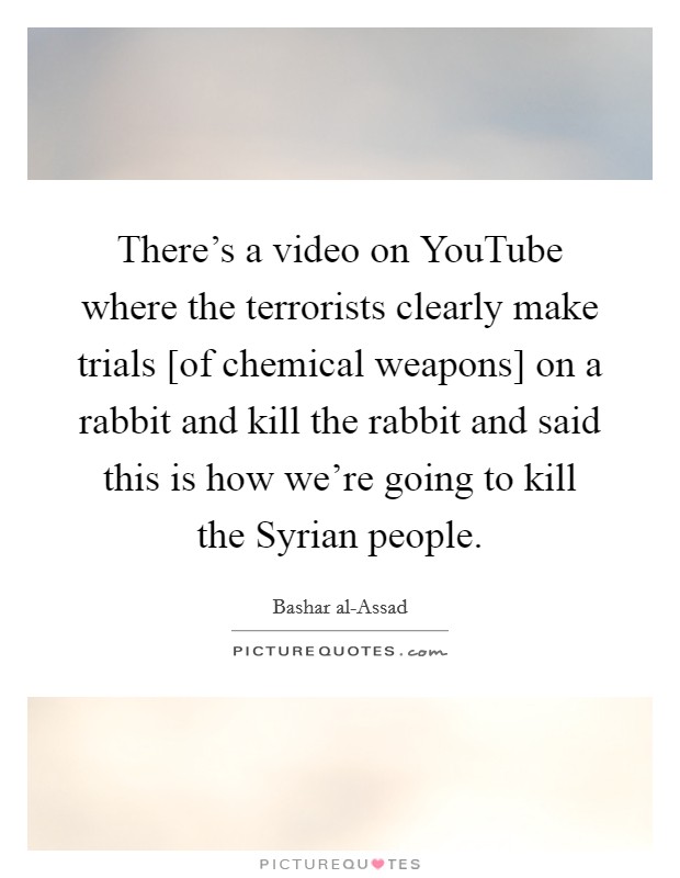 There's a video on YouTube where the terrorists clearly make trials [of chemical weapons] on a rabbit and kill the rabbit and said this is how we're going to kill the Syrian people. Picture Quote #1
