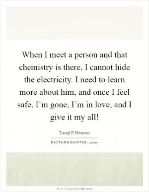 When I meet a person and that chemistry is there, I cannot hide the electricity. I need to learn more about him, and once I feel safe, I’m gone, I’m in love, and I give it my all! Picture Quote #1