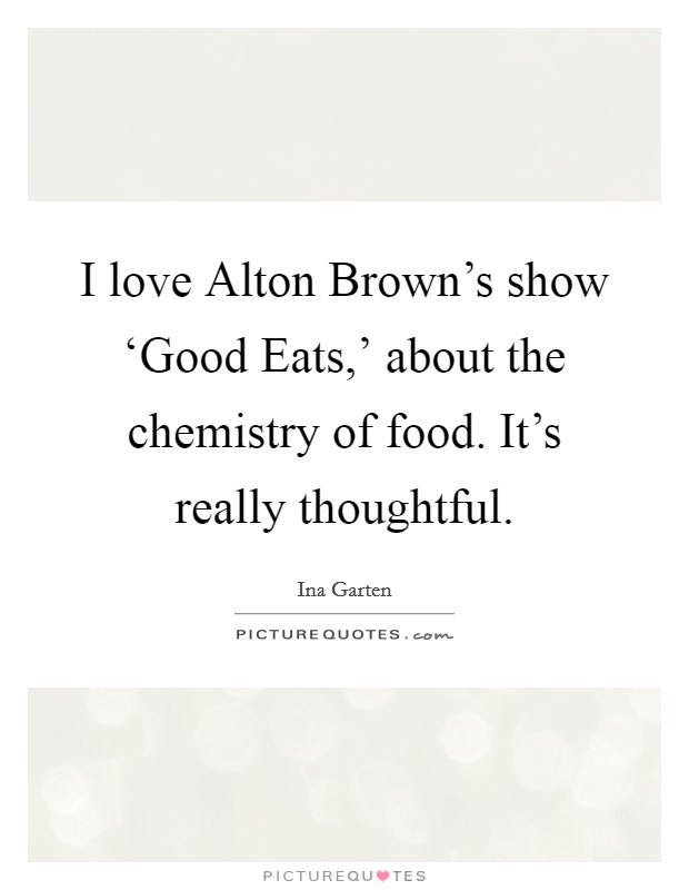 I love Alton Brown's show ‘Good Eats,' about the chemistry of food. It's really thoughtful. Picture Quote #1