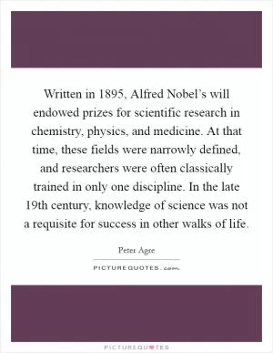 Written in 1895, Alfred Nobel’s will endowed prizes for scientific research in chemistry, physics, and medicine. At that time, these fields were narrowly defined, and researchers were often classically trained in only one discipline. In the late 19th century, knowledge of science was not a requisite for success in other walks of life Picture Quote #1