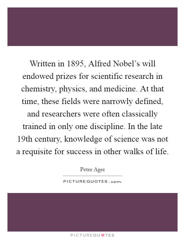 Written in 1895, Alfred Nobel's will endowed prizes for scientific research in chemistry, physics, and medicine. At that time, these fields were narrowly defined, and researchers were often classically trained in only one discipline. In the late 19th century, knowledge of science was not a requisite for success in other walks of life. Picture Quote #1
