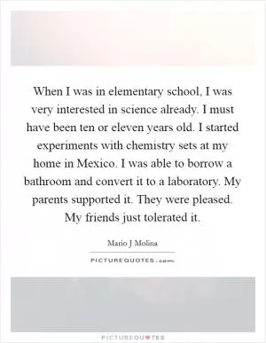 When I was in elementary school, I was very interested in science already. I must have been ten or eleven years old. I started experiments with chemistry sets at my home in Mexico. I was able to borrow a bathroom and convert it to a laboratory. My parents supported it. They were pleased. My friends just tolerated it Picture Quote #1