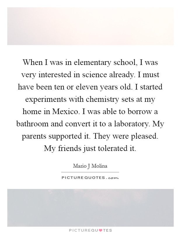 When I was in elementary school, I was very interested in science already. I must have been ten or eleven years old. I started experiments with chemistry sets at my home in Mexico. I was able to borrow a bathroom and convert it to a laboratory. My parents supported it. They were pleased. My friends just tolerated it. Picture Quote #1