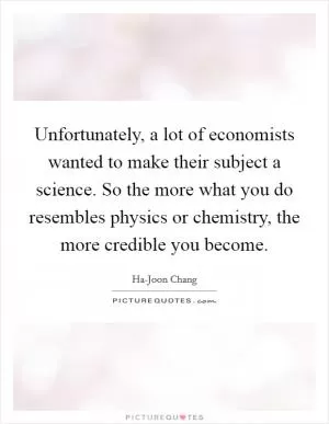 Unfortunately, a lot of economists wanted to make their subject a science. So the more what you do resembles physics or chemistry, the more credible you become Picture Quote #1