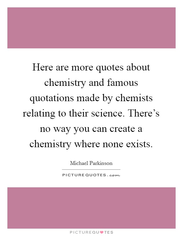 Here are more quotes about chemistry and famous quotations made by chemists relating to their science. There's no way you can create a chemistry where none exists. Picture Quote #1