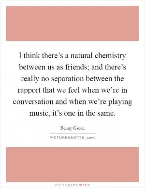 I think there’s a natural chemistry between us as friends; and there’s really no separation between the rapport that we feel when we’re in conversation and when we’re playing music, it’s one in the same Picture Quote #1