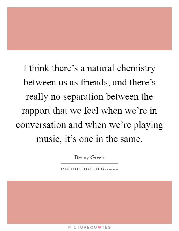 I think there's a natural chemistry between us as friends; and there's really no separation between the rapport that we feel when we're in conversation and when we're playing music, it's one in the same. Picture Quote #1