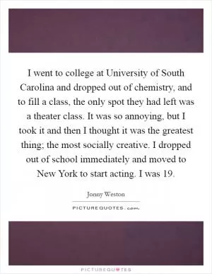 I went to college at University of South Carolina and dropped out of chemistry, and to fill a class, the only spot they had left was a theater class. It was so annoying, but I took it and then I thought it was the greatest thing; the most socially creative. I dropped out of school immediately and moved to New York to start acting. I was 19 Picture Quote #1