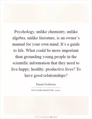 Psychology, unlike chemistry, unlike algebra, unlike literature, is an owner’s manual for your own mind. It’s a guide to life. What could be more important than grounding young people in the scientific information that they need to live happy, healthy, productive lives? To have good relationships? Picture Quote #1