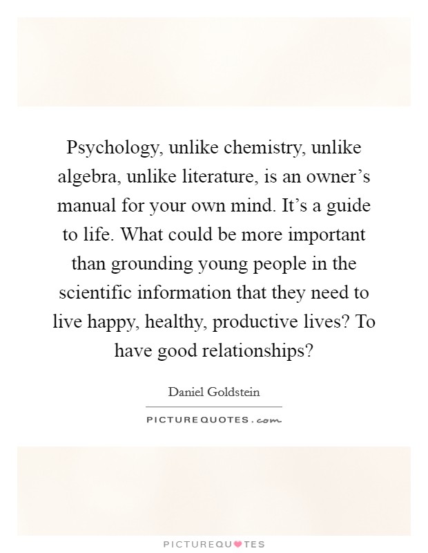 Psychology, unlike chemistry, unlike algebra, unlike literature, is an owner's manual for your own mind. It's a guide to life. What could be more important than grounding young people in the scientific information that they need to live happy, healthy, productive lives? To have good relationships? Picture Quote #1
