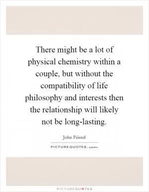 There might be a lot of physical chemistry within a couple, but without the compatibility of life philosophy and interests then the relationship will likely not be long-lasting Picture Quote #1