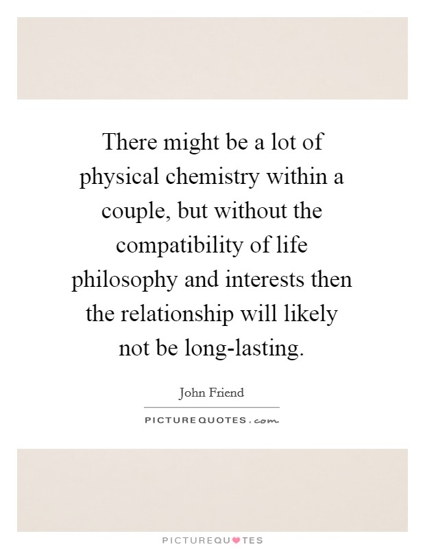There might be a lot of physical chemistry within a couple, but without the compatibility of life philosophy and interests then the relationship will likely not be long-lasting. Picture Quote #1