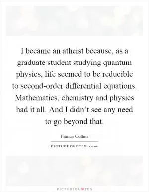 I became an atheist because, as a graduate student studying quantum physics, life seemed to be reducible to second-order differential equations. Mathematics, chemistry and physics had it all. And I didn’t see any need to go beyond that Picture Quote #1