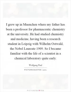 I grew up in Muenchen where my father has been a professor for pharmaceutic chemistry at the university. He had studied chemistry and medicine, having been a research student in Leipzig with Wilhelm Ostwald, the Nobel Laureate 1909. So I became familiar with the life of a scientist in a chemical laboratory quite early Picture Quote #1