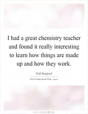 I had a great chemistry teacher and found it really interesting to learn how things are made up and how they work Picture Quote #1