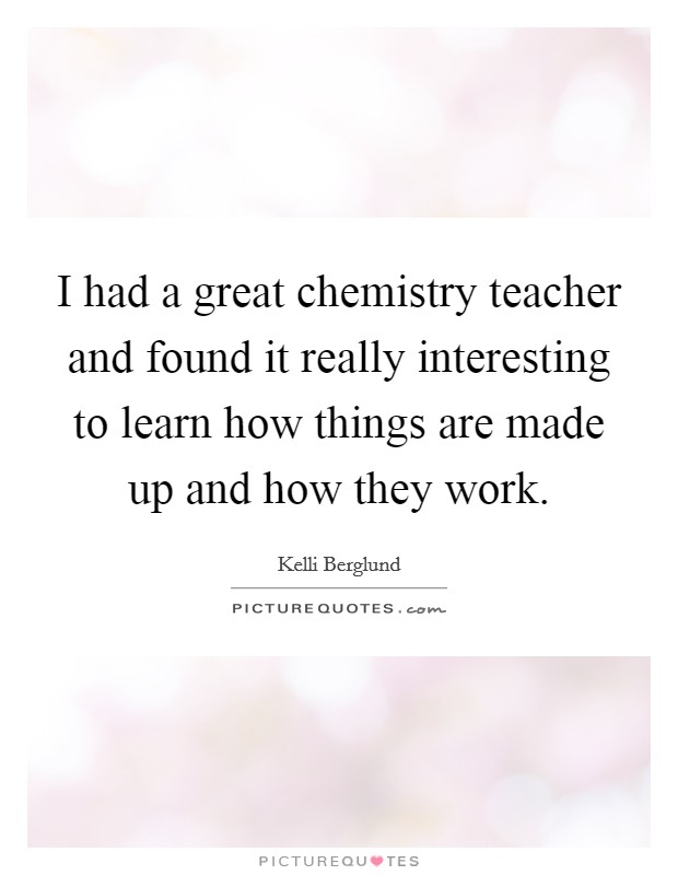 I had a great chemistry teacher and found it really interesting to learn how things are made up and how they work. Picture Quote #1