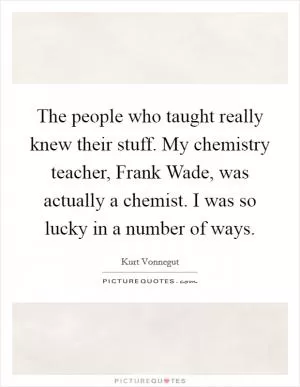 The people who taught really knew their stuff. My chemistry teacher, Frank Wade, was actually a chemist. I was so lucky in a number of ways Picture Quote #1