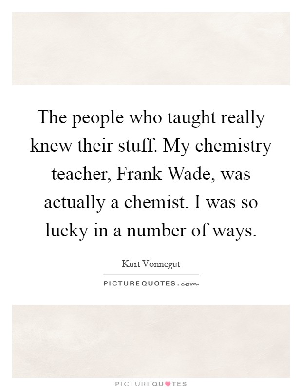The people who taught really knew their stuff. My chemistry teacher, Frank Wade, was actually a chemist. I was so lucky in a number of ways. Picture Quote #1