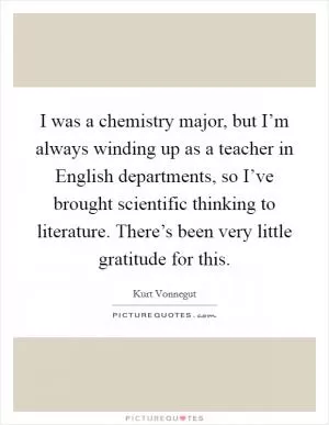 I was a chemistry major, but I’m always winding up as a teacher in English departments, so I’ve brought scientific thinking to literature. There’s been very little gratitude for this Picture Quote #1