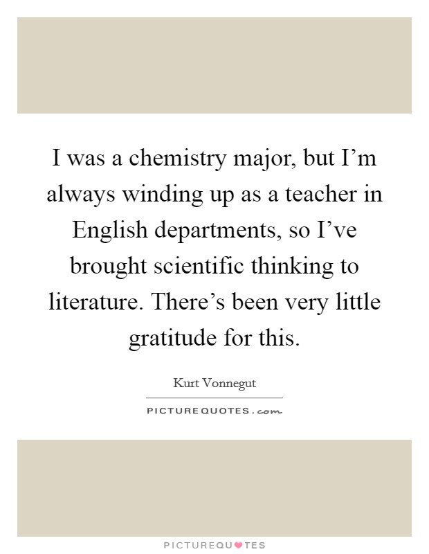 I was a chemistry major, but I'm always winding up as a teacher in English departments, so I've brought scientific thinking to literature. There's been very little gratitude for this. Picture Quote #1
