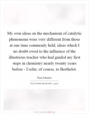 My own ideas on the mechanism of catalytic phenomena were very different from those at one time commonly held, ideas which I no doubt owed to the influence of the illustrious teacher who had guided my first steps in chemistry nearly twenty years before - I refer, of course, to Berthelot Picture Quote #1