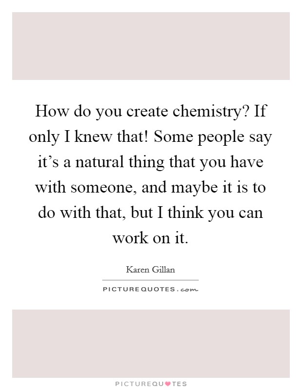 How do you create chemistry? If only I knew that! Some people say it's a natural thing that you have with someone, and maybe it is to do with that, but I think you can work on it. Picture Quote #1