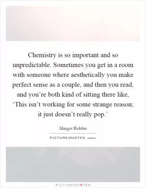 Chemistry is so important and so unpredictable. Sometimes you get in a room with someone where aesthetically you make perfect sense as a couple, and then you read, and you’re both kind of sitting there like, ‘This isn’t working for some strange reason; it just doesn’t really pop.’ Picture Quote #1