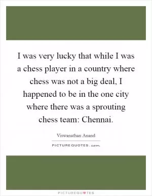 I was very lucky that while I was a chess player in a country where chess was not a big deal, I happened to be in the one city where there was a sprouting chess team: Chennai Picture Quote #1