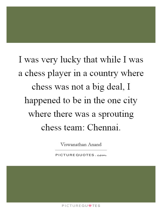 I was very lucky that while I was a chess player in a country where chess was not a big deal, I happened to be in the one city where there was a sprouting chess team: Chennai. Picture Quote #1