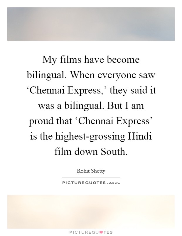 My films have become bilingual. When everyone saw ‘Chennai Express,' they said it was a bilingual. But I am proud that ‘Chennai Express' is the highest-grossing Hindi film down South. Picture Quote #1
