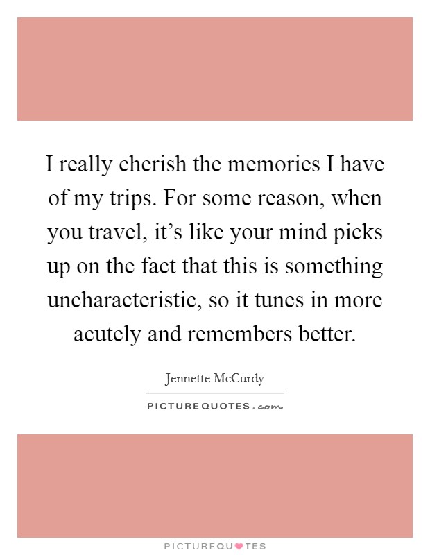I really cherish the memories I have of my trips. For some reason, when you travel, it's like your mind picks up on the fact that this is something uncharacteristic, so it tunes in more acutely and remembers better. Picture Quote #1