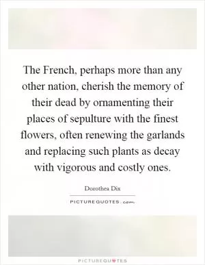 The French, perhaps more than any other nation, cherish the memory of their dead by ornamenting their places of sepulture with the finest flowers, often renewing the garlands and replacing such plants as decay with vigorous and costly ones Picture Quote #1