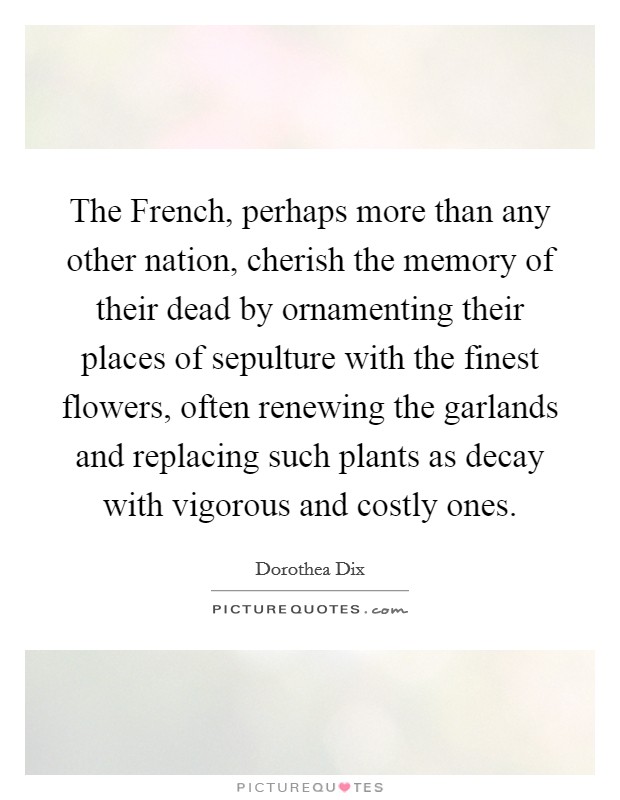 The French, perhaps more than any other nation, cherish the memory of their dead by ornamenting their places of sepulture with the finest flowers, often renewing the garlands and replacing such plants as decay with vigorous and costly ones. Picture Quote #1