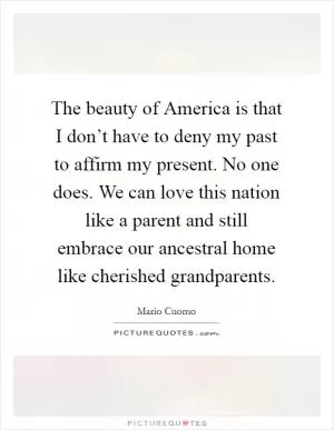 The beauty of America is that I don’t have to deny my past to affirm my present. No one does. We can love this nation like a parent and still embrace our ancestral home like cherished grandparents Picture Quote #1