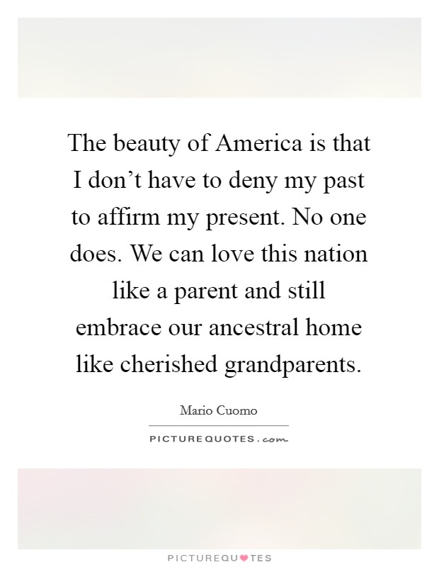 The beauty of America is that I don't have to deny my past to affirm my present. No one does. We can love this nation like a parent and still embrace our ancestral home like cherished grandparents. Picture Quote #1