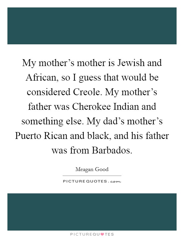 My mother's mother is Jewish and African, so I guess that would be considered Creole. My mother's father was Cherokee Indian and something else. My dad's mother's Puerto Rican and black, and his father was from Barbados. Picture Quote #1