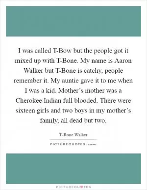 I was called T-Bow but the people got it mixed up with T-Bone. My name is Aaron Walker but T-Bone is catchy, people remember it. My auntie gave it to me when I was a kid. Mother’s mother was a Cherokee Indian full blooded. There were sixteen girls and two boys in my mother’s family, all dead but two Picture Quote #1