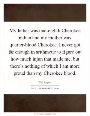 My father was one-eighth Cherokee indian and my mother was quarter-blood Cherokee. I never got far enough in arithmetic to figure out how much injun that made me, but there’s nothing of which I am more proud than my Cherokee blood Picture Quote #1
